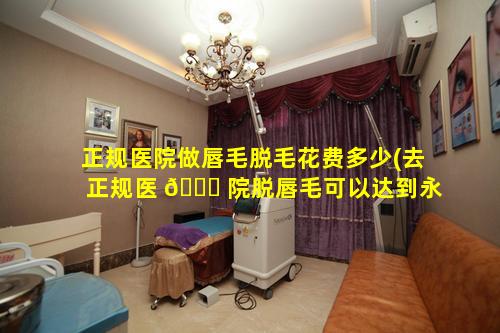 正规医院做唇毛脱毛花费多少(去正规医 🍁 院脱唇毛可以达到永久脱毛吗)